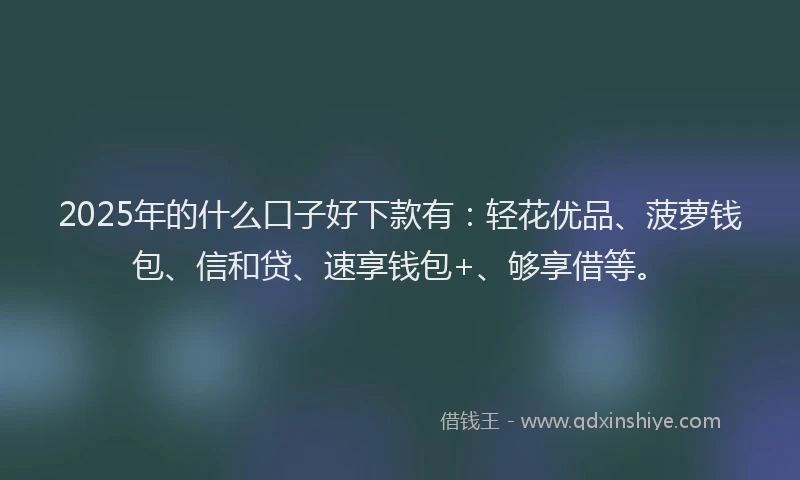 2025年的什么口子好下款有：轻花优品、菠萝钱包、信和贷、速享钱包+、够享借等。