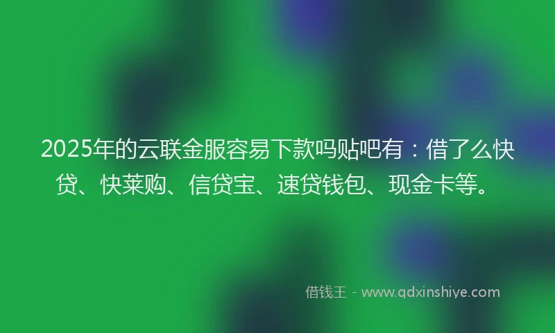 2025年的云联金服容易下款吗贴吧有：借了么快贷、快莱购、信贷宝、速贷钱包、现金卡等。