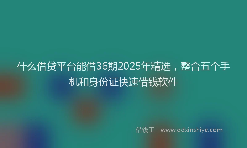 什么借贷平台能借36期2025年精选，整合五个手机和身份证快速借钱软件