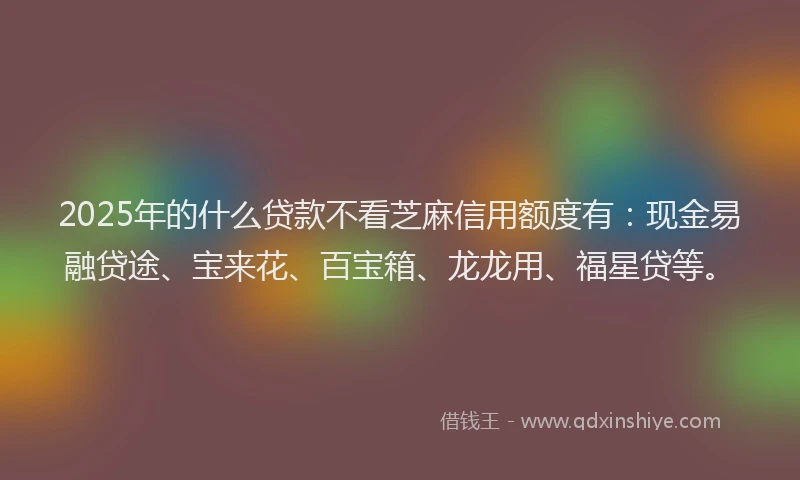 2025年的什么贷款不看芝麻信用额度有：现金易融贷途、宝来花、百宝箱、龙龙用、福星贷等。