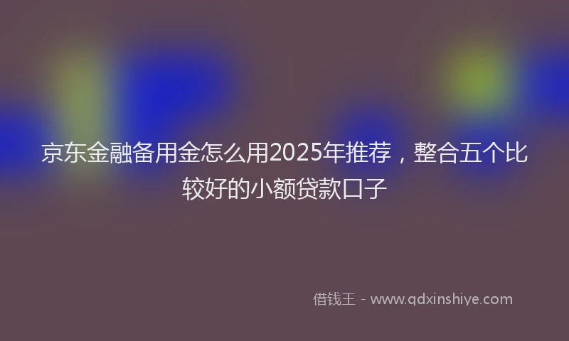 京东金融备用金怎么用2025年推荐，整合五个比较好的小额贷款口子