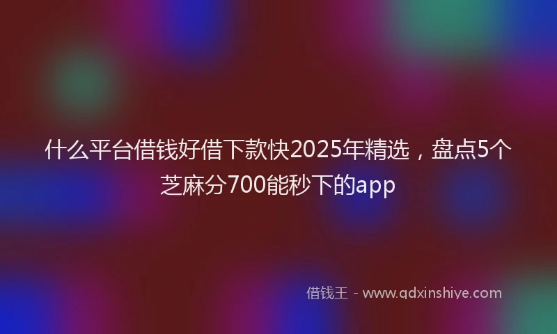 什么平台借钱好借下款快2025年精选，盘点5个芝麻分700能秒下的app