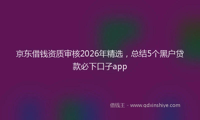 京东借钱资质审核2026年精选，总结5个黑户贷款必下口子app