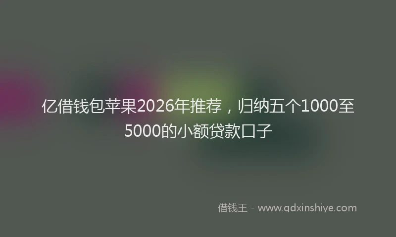 亿借钱包苹果2026年推荐，归纳五个1000至5000的小额贷款口子