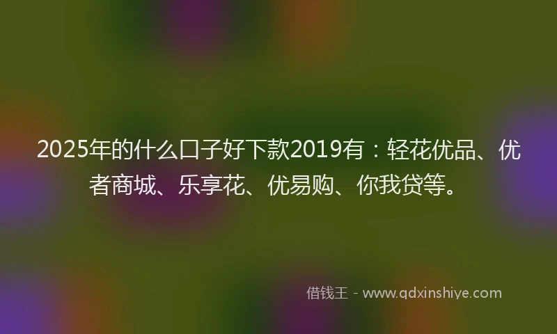 2025年的什么口子好下款2019有：轻花优品、优者商城、乐享花、优易购、你我贷等。