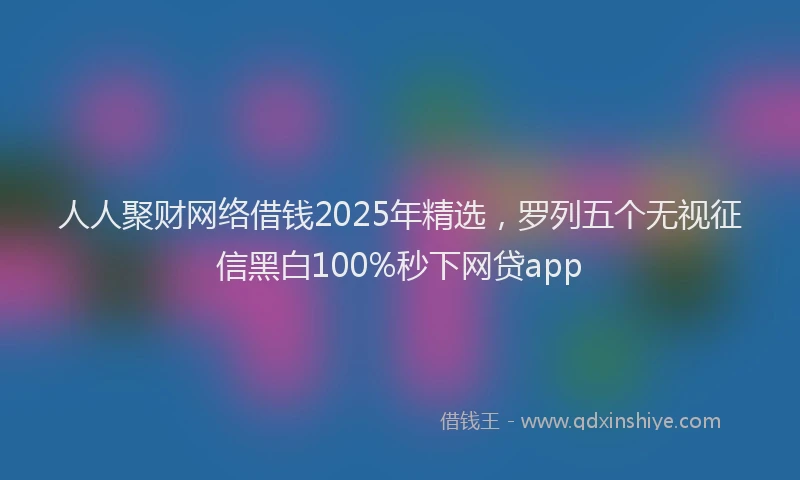 人人聚财网络借钱2025年精选，罗列五个无视征信黑白100%秒下网贷app