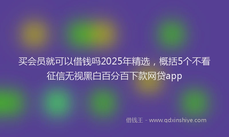 买会员就可以借钱吗2025年精选，概括5个不看征信无视黑白百分百下款网贷app