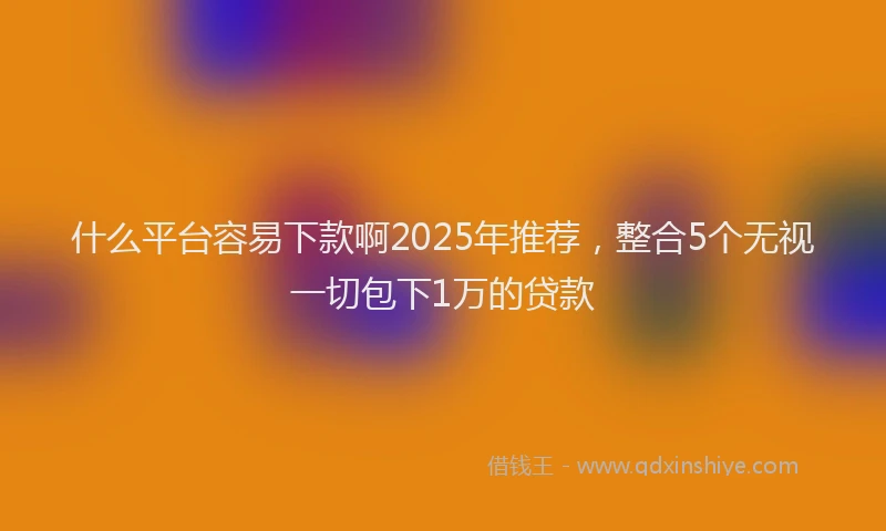 什么平台容易下款啊2025年推荐,整合5个无视一切包下1万的贷款