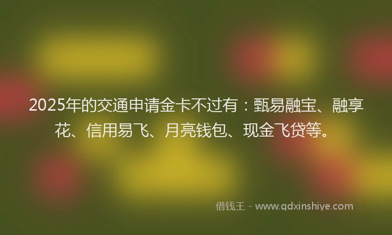 2025年的交通申请金卡不过有：甄易融宝、融享花、信用易飞、月亮钱包、现金飞贷等。