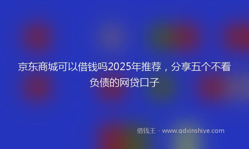 京东商城可以借钱吗2025年推荐，分享五个不看负债的网贷口子