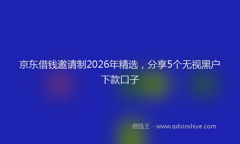 京东借钱邀请制2026年精选，分享5个无视黑户下款口子