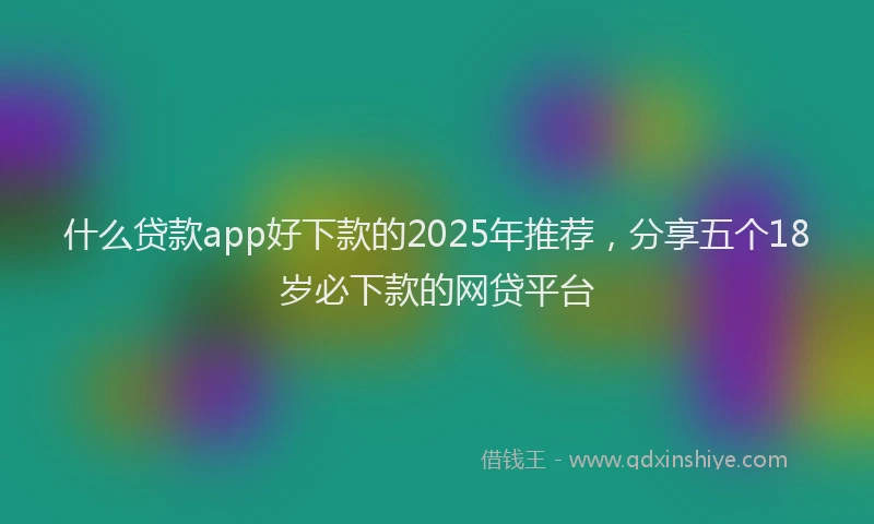 什么贷款app好下款的2025年推荐，分享五个18岁必下款的网贷平台