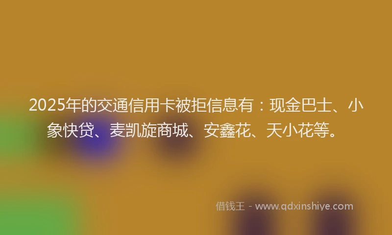 2025年的交通信用卡被拒信息有:现金巴士、小象快贷、麦凯旋商城、安鑫花、天小花等。