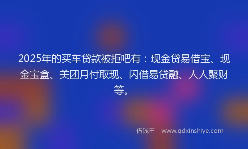 2025年的买车贷款被拒吧有：现金贷易借宝、现金宝盒、美团月付取现、闪借易贷融、人人聚财等。