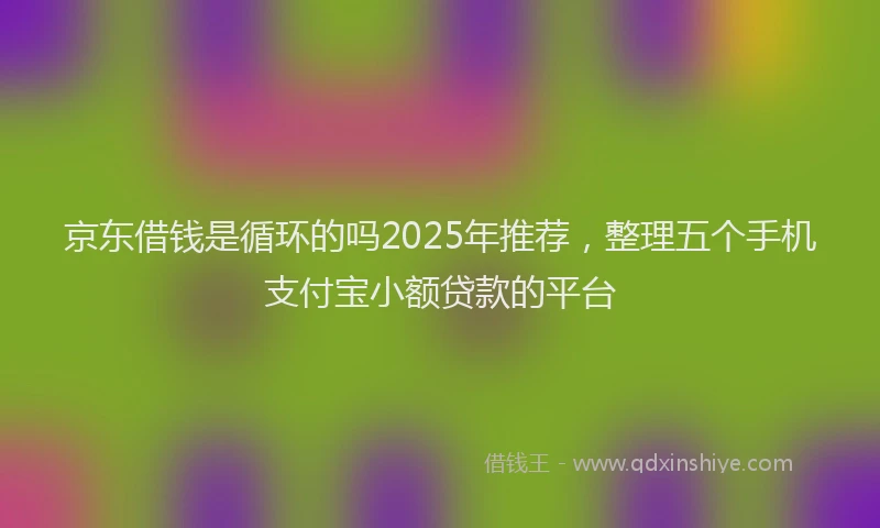 京东借钱是循环的吗2025年推荐,整理五个手机支付宝小额贷款的平台