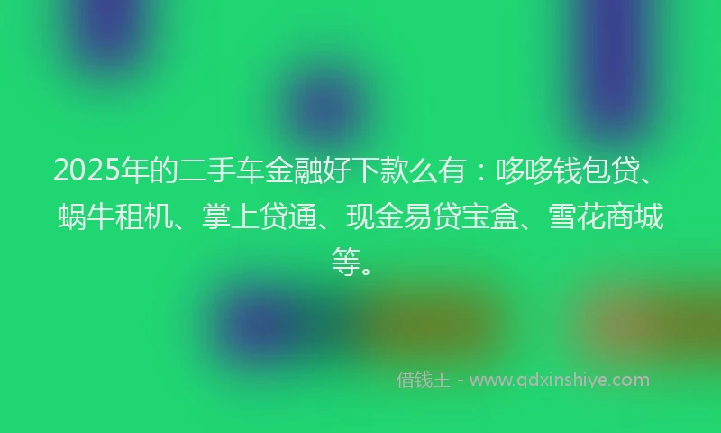 2025年的二手车金融好下款么有：哆哆钱包贷、蜗牛租机、掌上贷通、现金易贷宝盒、雪花商城等。