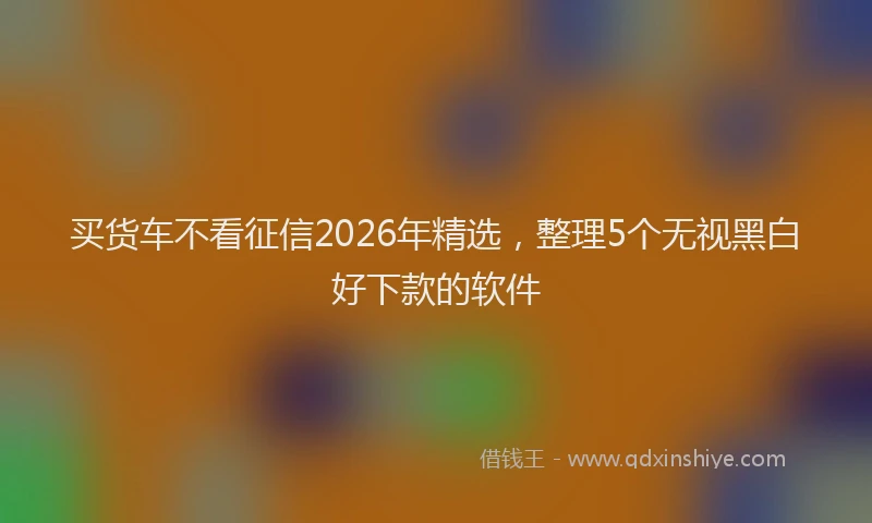 买货车不看征信2026年精选，整理5个无视黑白好下款的软件