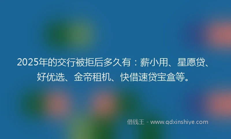 2025年的交行被拒后多久有：薪小用、星愿贷、好优选、金帝租机、快借速贷宝盒等。