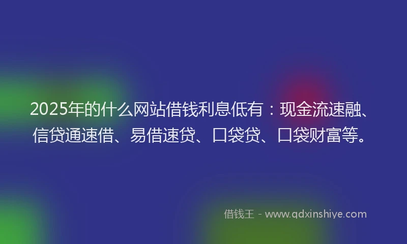 2025年的什么网站借钱利息低有：现金流速融、信贷通速借、易借速贷、口袋贷、口袋财富等。