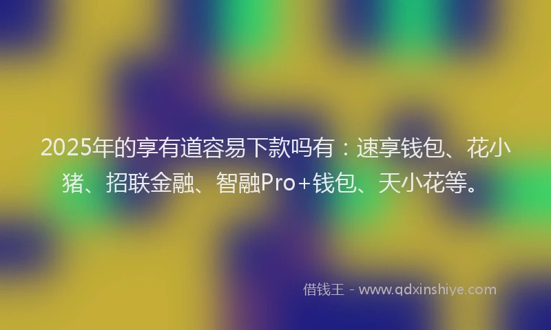 2025年的享有道容易下款吗有：速享钱包、花小猪、招联金融、智融Pro+钱包、天小花等。