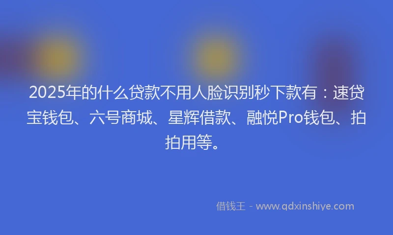 2025年的什么贷款不用人脸识别秒下款有：速贷宝钱包、六号商城、星辉借款、融悦Pro钱包、拍拍用等。