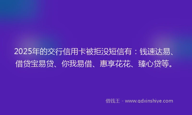 2025年的交行信用卡被拒没短信有：钱速达易、借贷宝易贷、你我易借、惠享花花、臻心贷等。