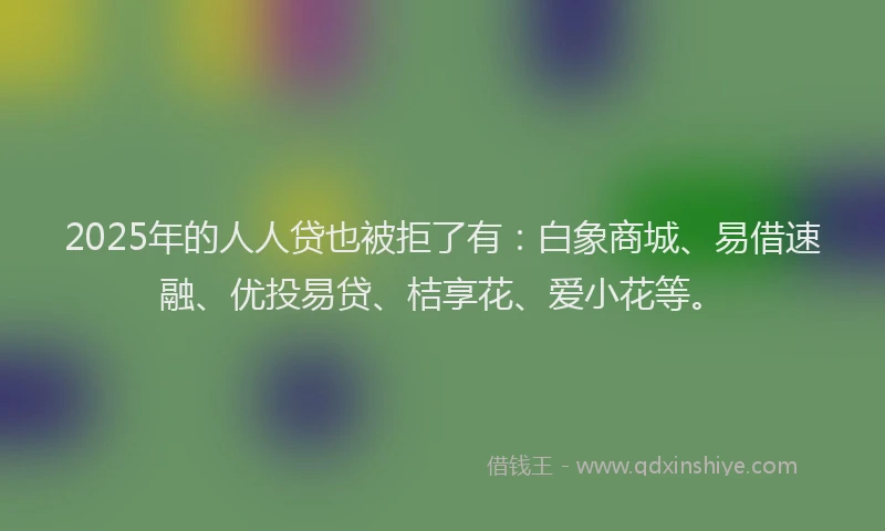 2025年的人人贷也被拒了有：白象商城、易借速融、优投易贷、桔享花、爱小花等。