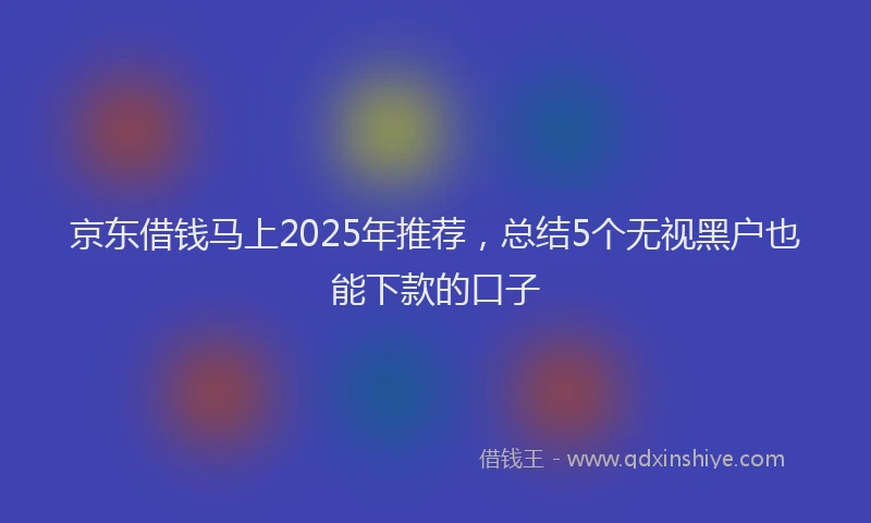 京东借钱马上2025年推荐，总结5个无视黑户也能下款的口子