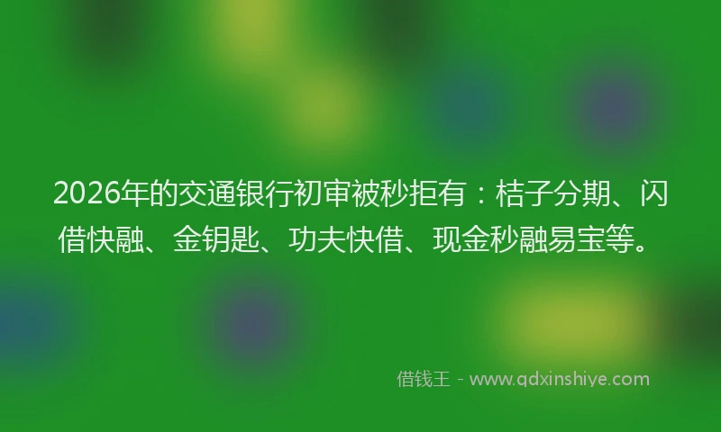 2026年的交通银行初审被秒拒有：桔子分期、闪借快融、金钥匙、功夫快借、现金秒融易宝等。