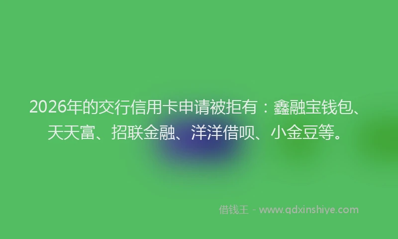 2026年的交行信用卡申请被拒有:鑫融宝钱包、天天富、招联金融、洋洋借呗、小金豆等。