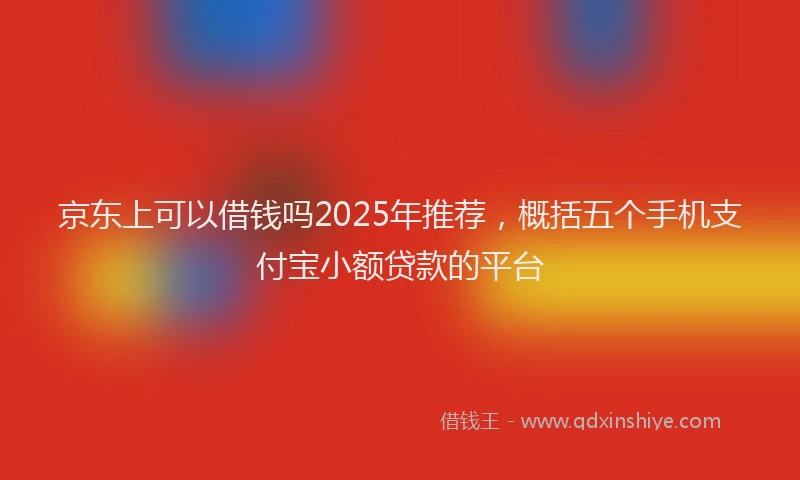 京东上可以借钱吗2025年推荐，概括五个手机支付宝小额贷款的平台