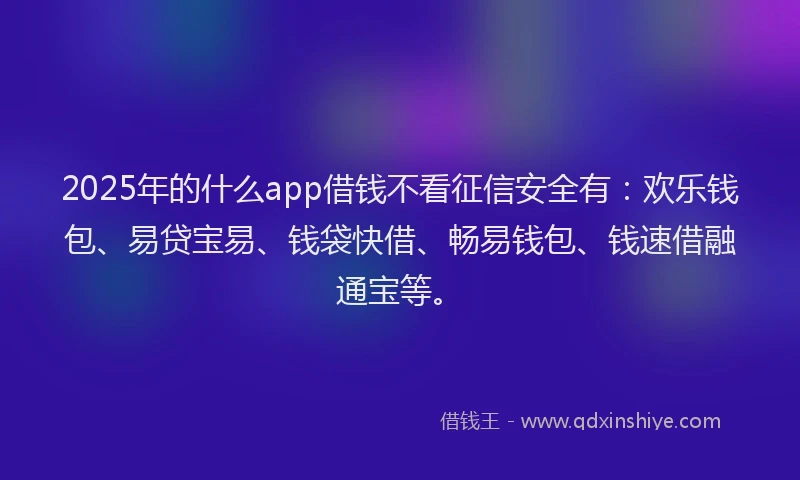 2025年的什么app借钱不看征信安全有：欢乐钱包、易贷宝易、钱袋快借、畅易钱包、钱速借融通宝等。
