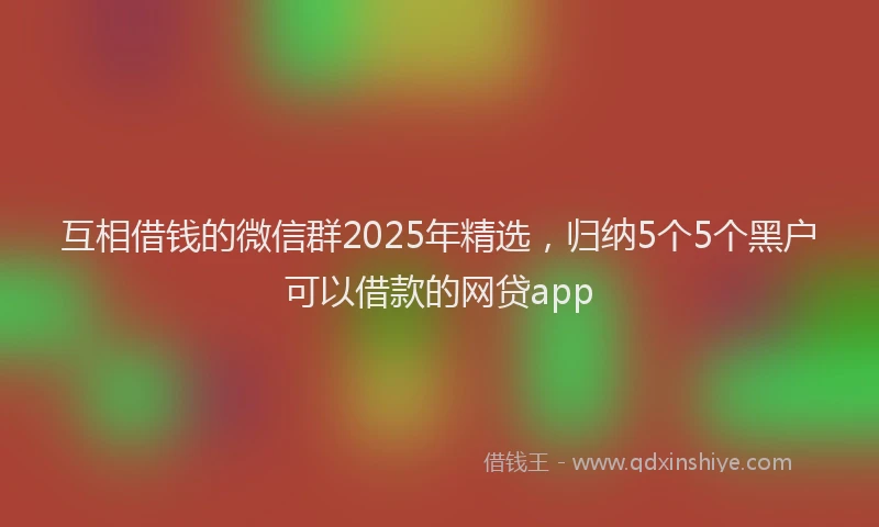 互相借钱的微信群2025年精选，归纳5个5个黑户可以借款的网贷app