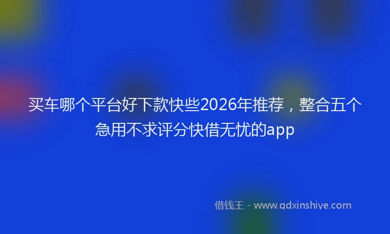 买车哪个平台好下款快些2026年推荐，整合五个急用不求评分快借无忧的app