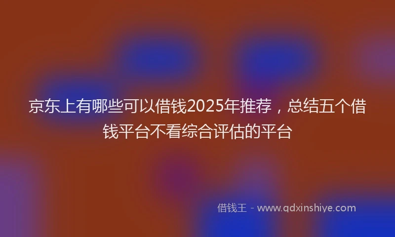 京东上有哪些可以借钱2025年推荐，总结五个借钱平台不看综合评估的平台