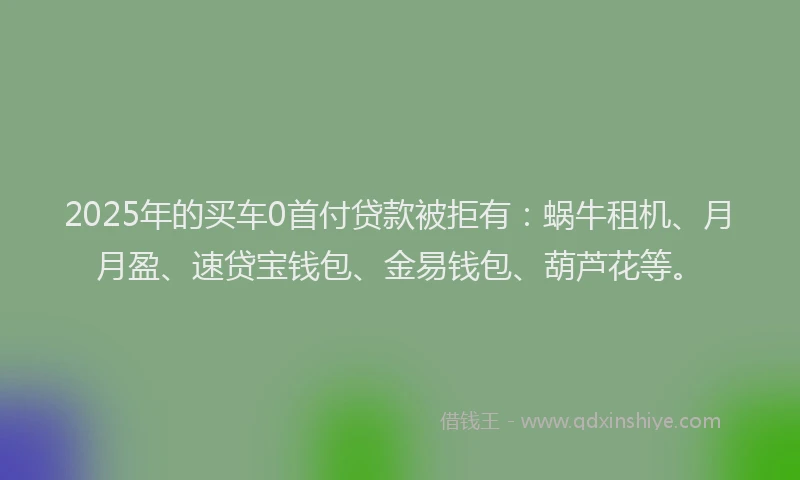 2025年的买车0首付贷款被拒有：蜗牛租机、月月盈、速贷宝钱包、金易钱包、葫芦花等。