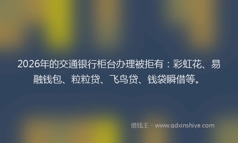 2026年的交通银行柜台办理被拒有:彩虹花、易融钱包、粒粒贷、飞鸟贷、钱袋瞬借等。