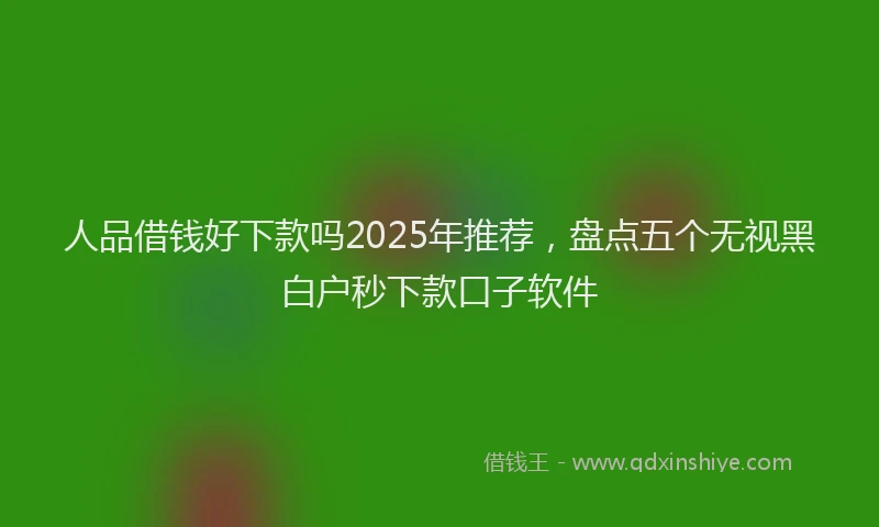人品借钱好下款吗2025年推荐，盘点五个无视黑白户秒下款口子软件