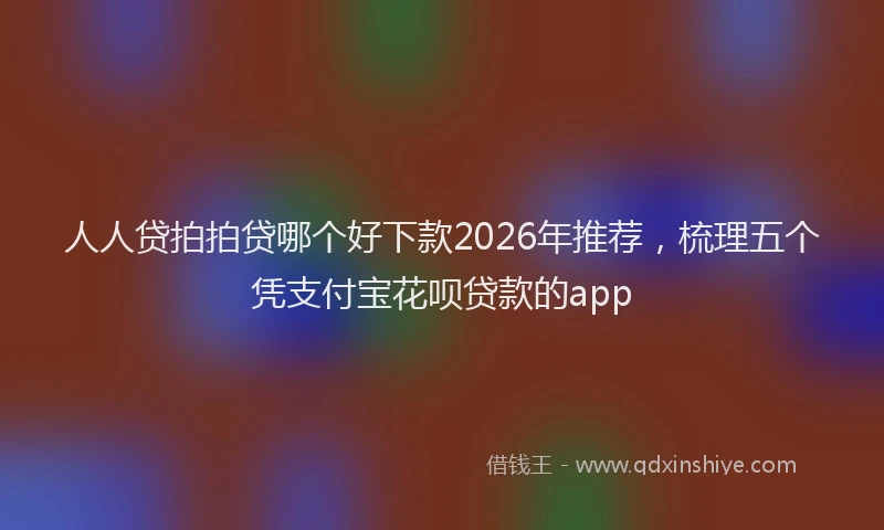 人人贷拍拍贷哪个好下款2026年推荐，梳理五个凭支付宝花呗贷款的app