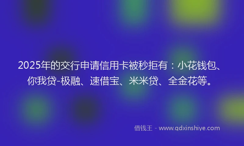 2025年的交行申请信用卡被秒拒有：小花钱包、你我贷-极融、速借宝、米米贷、全金花等。