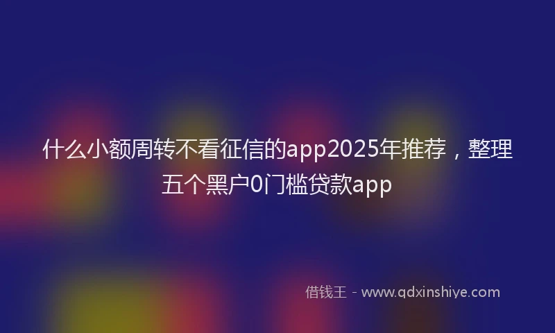 什么小额周转不看征信的app2025年推荐，整理五个黑户0门槛贷款app