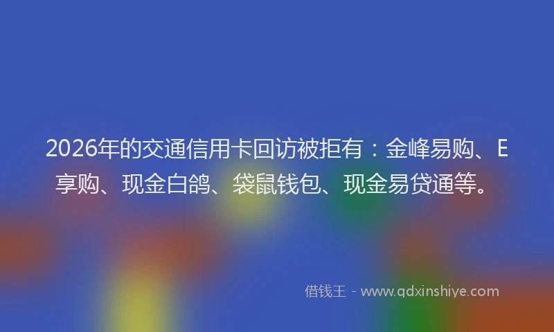 2026年的交通信用卡回访被拒有:金峰易购、E享购、现金白鸽、袋鼠钱包、现金易贷通等。