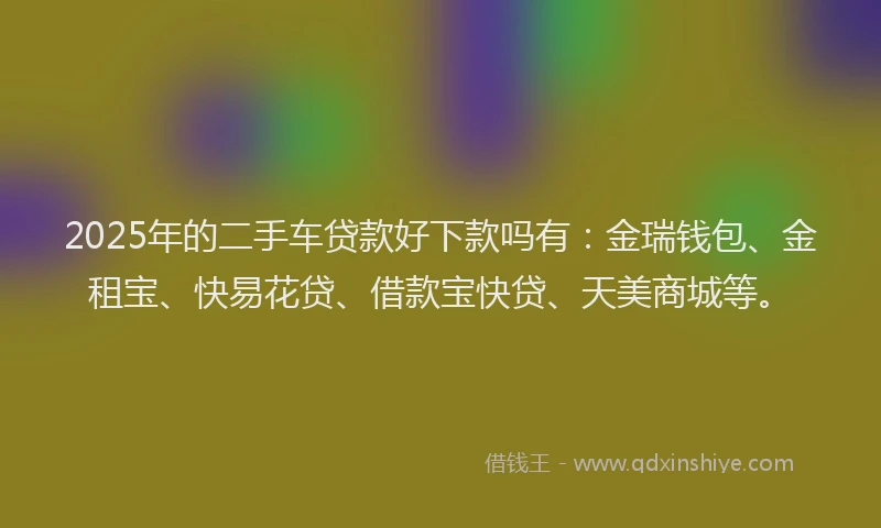2025年的二手车贷款好下款吗有：金瑞钱包、金租宝、快易花贷、借款宝快贷、天美商城等。