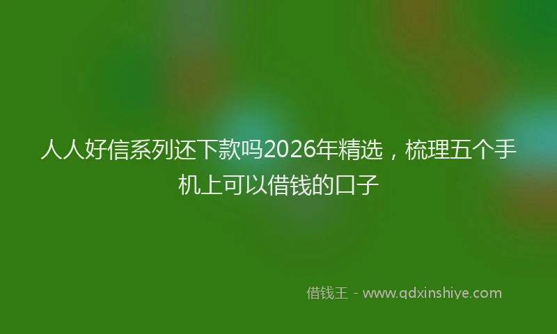 人人好信系列还下款吗2026年精选，梳理五个手机上可以借钱的口子