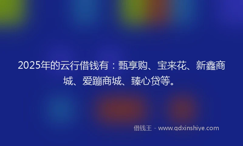 2025年的云行借钱有：甄享购、宝来花、新鑫商城、爱蹦商城、臻心贷等。