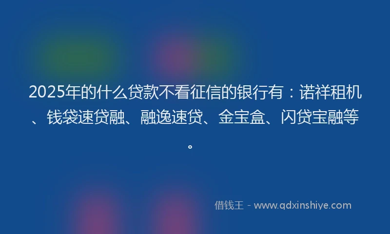2025年的什么贷款不看征信的银行有:诺祥租机、钱袋速贷融、融逸速贷、金宝盒、闪贷宝融等。