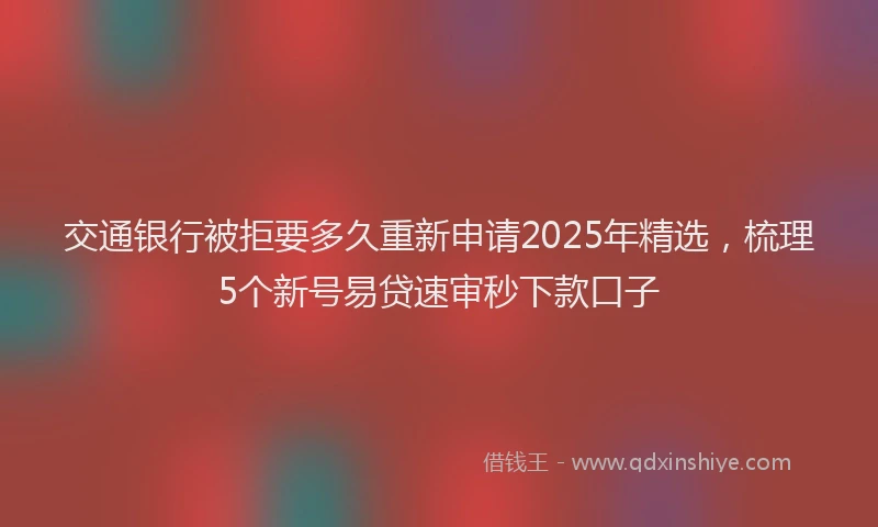 交通银行被拒要多久重新申请2025年精选，梳理5个新号易贷速审秒下款口子