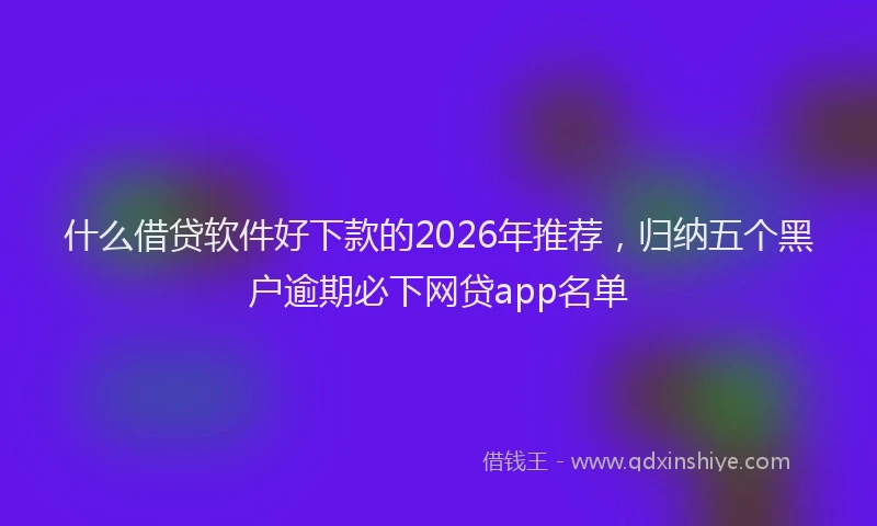 什么借贷软件好下款的2026年推荐，归纳五个黑户逾期必下网贷app名单
