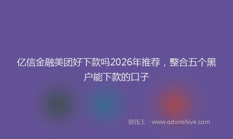 亿信金融美团好下款吗2026年推荐，整合五个黑户能下款的口子