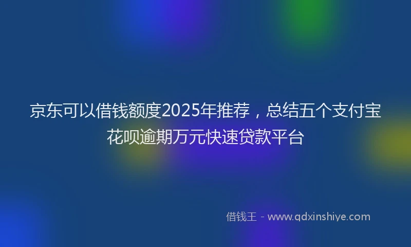 京东可以借钱额度2025年推荐，总结五个支付宝花呗逾期万元快速贷款平台